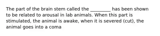 The part of <a href='https://www.questionai.com/knowledge/kLMtJeqKp6-the-brain' class='anchor-knowledge'>the brain</a> stem called the _________ has been shown to be related to arousal in lab animals. When this part is stimulated, the animal is awake, when it is severed (cut), the animal goes into a coma