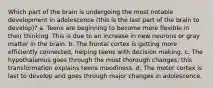 Which part of the brain is undergoing the most notable development in adolescence (this is the last part of the brain to develop)? a. Teens are beginning to become more flexible in their thinking. This is due to an increase in new neurons or gray matter in the brain. b. The frontal cortex is getting more efficiently connected, helping teens with decision making. c. The hypothalamus goes through the most thorough changes; this transformation explains teens moodiness. d. The motor cortex is last to develop and goes through major changes in adolescence.