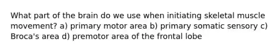 What part of the brain do we use when initiating skeletal muscle movement? a) primary motor area b) primary somatic sensory c) Broca's area d) premotor area of the frontal lobe