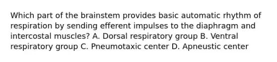 Which part of <a href='https://www.questionai.com/knowledge/kLMtJeqKp6-the-brain' class='anchor-knowledge'>the brain</a>stem provides basic automatic rhythm of respiration by sending efferent impulses to the diaphragm and intercostal muscles? A. Dorsal respiratory group B. Ventral respiratory group C. Pneumotaxic center D. Apneustic center