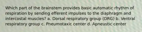 Which part of the brainstem provides basic automatic rhythm of respiration by sending efferent impulses to the diaphragm and intercostal muscles? a. Dorsal respiratory group (DRG) b. Ventral respiratory group c. Pneumotaxic center d. Apneustic center