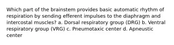 Which part of the brainstem provides basic automatic rhythm of respiration by sending efferent impulses to the diaphragm and intercostal muscles? a. Dorsal respiratory group (DRG) b. Ventral respiratory group (VRG) c. Pneumotaxic center d. Apneustic center