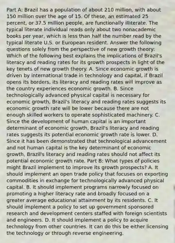 Part A: Brazil has a population of about 210​ million, with about 150 million over the age of 15. Of​ these, an estimated 25​ percent, or 37.5 million​ people, are functionally illiterate. The typical literate individual reads only about two nonacademic books per​ year, which is <a href='https://www.questionai.com/knowledge/k7BtlYpAMX-less-than' class='anchor-knowledge'>less than</a> half the number read by the typical literate U.S. or European resident. Answer the following questions solely from the perspective of new growth​ theory: Which of the following best explains the implications of​ Brazil's literacy and reading rates for its growth prospects in light of the key tenets of new growth theory. A. Since economic growth is driven by international trade in technology and​ capital, if Brazil opens its​ borders, its literacy and reading rates will improve as the country experiences economic growth. B. Since technologically advanced physical capital is necessary for economic​ growth, Brazil's literacy and reading rates suggests its economic growth rate will be lower because there are not enough skilled workers to operate sophisticated machinery. C. Since the development of human capital is an important determinant of economic​ growth, Brazil's literacy and reading rates suggests its potential economic growth rate is lower. D. Since it has been demonstrated that technological advancement and not human capital is the key determinant of economic​ growth, Brazil's literacy and reading rates should not affect its potential economic growth rate. Part B: What types of policies might Brazil implement to improve its growth​ prospects? A. It should implement an open trade policy that focuses on exporting commodities in exchange for technologically advanced physical capital. B. It should implement programs narrowly focused on promoting a higher literacy rate and broadly focused on a greater average educational attainment by its residents. C. It should implement a policy to set up government sponsored research and development centers staffed with foreign scientists and engineers. D. It should implement a policy to acquire technology from other countries. It can do this be either licensing the technology or through reverse engineering.