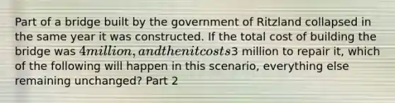 Part of a bridge built by the government of Ritzland collapsed in the same year it was constructed. If the total cost of building the bridge was​ 4 million, and then it costs​3 million to repair​ it, which of the following will happen in this​ scenario, everything else remaining​ unchanged? Part 2