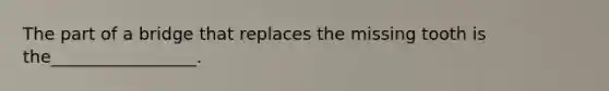 The part of a bridge that replaces the missing tooth is the_________________.