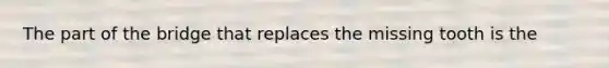 The part of the bridge that replaces the missing tooth is the