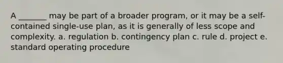 A _______ may be part of a broader program, or it may be a self-contained single-use plan, as it is generally of less scope and complexity. a. regulation b. contingency plan c. rule d. project e. standard operating procedure