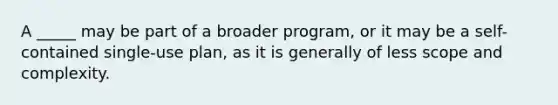 A _____ may be part of a broader program, or it may be a self-contained single-use plan, as it is generally of less scope and complexity.