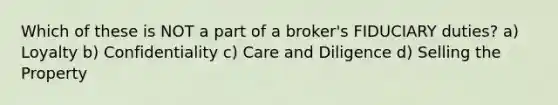 Which of these is NOT a part of a broker's FIDUCIARY duties? a) Loyalty b) Confidentiality c) Care and Diligence d) Selling the Property