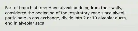 Part of bronchial tree: Have alveoli budding from their walls, considered the beginning of the respiratory zone since alveoli participate in gas exchange, divide into 2 or 10 alveolar ducts, end in alveolar sacs