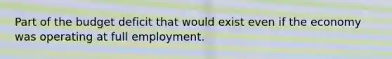 Part of the budget deficit that would exist even if the economy was operating at full employment.