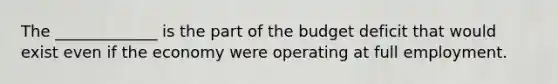 The _____________ is the part of the budget deficit that would exist even if the economy were operating at full employment.