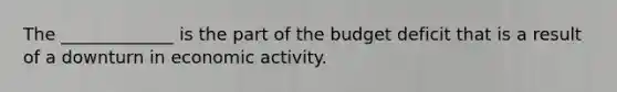 The _____________ is the part of the budget deficit that is a result of a downturn in economic activity.