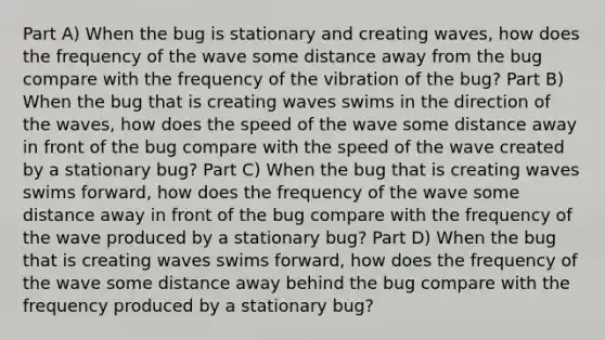 Part A) When the bug is stationary and creating waves, how does the frequency of the wave some distance away from the bug compare with the frequency of the vibration of the bug? Part B) When the bug that is creating waves swims in the direction of the waves, how does the speed of the wave some distance away in front of the bug compare with the speed of the wave created by a stationary bug? Part C) When the bug that is creating waves swims forward, how does the frequency of the wave some distance away in front of the bug compare with the frequency of the wave produced by a stationary bug? Part D) When the bug that is creating waves swims forward, how does the frequency of the wave some distance away behind the bug compare with the frequency produced by a stationary bug?