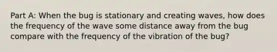 Part A: When the bug is stationary and creating waves, how does the frequency of the wave some distance away from the bug compare with the frequency of the vibration of the bug?