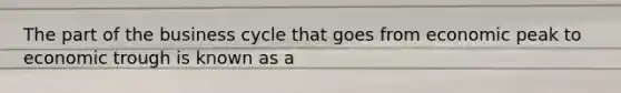 The part of the business cycle that goes from economic peak to economic trough is known as a