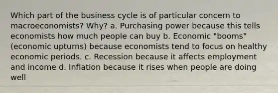 Which part of the business cycle is of particular concern to macroeconomists? Why? a. Purchasing power because this tells economists how much people can buy b. Economic "booms" (economic upturns) because economists tend to focus on healthy economic periods. c. Recession because it affects employment and income d. Inflation because it rises when people are doing well