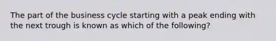 The part of the business cycle starting with a peak ending with the next trough is known as which of the following?