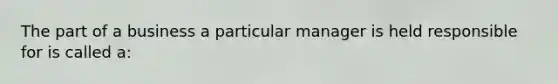 The part of a business a particular manager is held responsible for is called a: