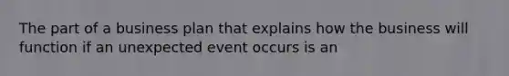 The part of a business plan that explains how the business will function if an unexpected event occurs is an