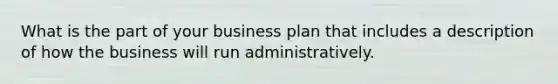 What is the part of your business plan that includes a description of how the business will run administratively.