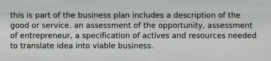 this is part of the business plan includes a description of the good or service. an assessment of the opportunity, assessment of entrepreneur, a specification of actives and resources needed to translate idea into viable business.