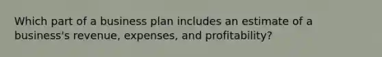 Which part of a business plan includes an estimate of a business's revenue, expenses, and profitability?