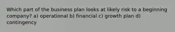 Which part of the business plan looks at likely risk to a beginning company? a) operational b) financial c) growth plan d) contingency