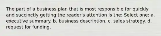 The part of a business plan that is most responsible for quickly and succinctly getting the reader's attention is the: Select one: a. executive summary. b. business description. c. sales strategy. d. request for funding.