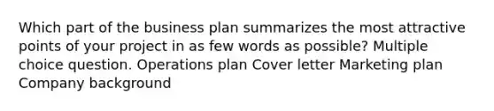 Which part of the business plan summarizes the most attractive points of your project in as few words as possible? Multiple choice question. Operations plan Cover letter Marketing plan Company background