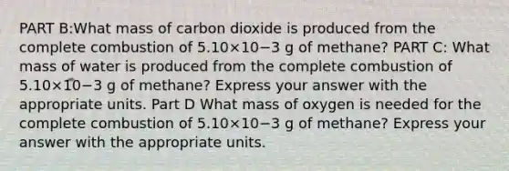 PART B:What mass of carbon dioxide is produced from the complete combustion of 5.10×10−3 g of methane? PART C: What mass of water is produced from the complete combustion of 5.10×10−3 g of methane? Express your answer with the appropriate units. Part D What mass of oxygen is needed for the complete combustion of 5.10×10−3 g of methane? Express your answer with the appropriate units.