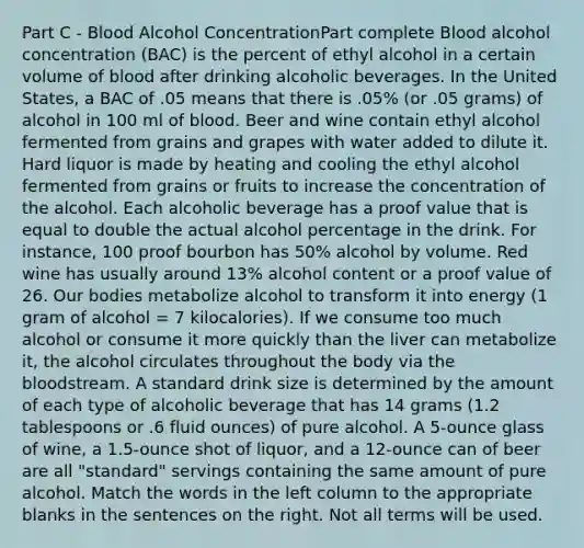 Part C - Blood Alcohol ConcentrationPart complete Blood alcohol concentration (BAC) is the percent of ethyl alcohol in a certain volume of blood after drinking alcoholic beverages. In the United States, a BAC of .05 means that there is .05% (or .05 grams) of alcohol in 100 ml of blood. Beer and wine contain ethyl alcohol fermented from grains and grapes with water added to dilute it. Hard liquor is made by heating and cooling the ethyl alcohol fermented from grains or fruits to increase the concentration of the alcohol. Each alcoholic beverage has a proof value that is equal to double the actual alcohol percentage in the drink. For instance, 100 proof bourbon has 50% alcohol by volume. Red wine has usually around 13% alcohol content or a proof value of 26. Our bodies metabolize alcohol to transform it into energy (1 gram of alcohol = 7 kilocalories). If we consume too much alcohol or consume it more quickly than the liver can metabolize it, the alcohol circulates throughout the body via the bloodstream. A standard drink size is determined by the amount of each type of alcoholic beverage that has 14 grams (1.2 tablespoons or .6 fluid ounces) of pure alcohol. A 5-ounce glass of wine, a 1.5-ounce shot of liquor, and a 12-ounce can of beer are all "standard" servings containing the same amount of pure alcohol. Match the words in the left column to the appropriate blanks in the sentences on the right. Not all terms will be used.