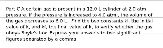 Part C A certain gas is present in a 12.0 L cylinder at 2.0 atm pressure. If the pressure is increased to 4.0 atm , the volume of the gas decreases to 6.0 L . Find the two constants ki, the initial value of k, and kf, the final value of k, to verify whether the gas obeys Boyle's law. Express your answers to two significant figures separated by a comma