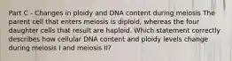 Part C - Changes in ploidy and DNA content during meiosis The parent cell that enters meiosis is diploid, whereas the four daughter cells that result are haploid. Which statement correctly describes how cellular DNA content and ploidy levels change during meiosis I and meiosis II?