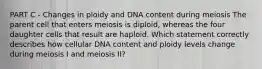 PART C - Changes in ploidy and DNA content during meiosis The parent cell that enters meiosis is diploid, whereas the four daughter cells that result are haploid. Which statement correctly describes how cellular DNA content and ploidy levels change during meiosis I and meiosis II?