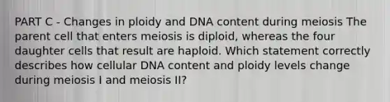 PART C - Changes in ploidy and DNA content during meiosis The parent cell that enters meiosis is diploid, whereas the four daughter cells that result are haploid. Which statement correctly describes how cellular DNA content and ploidy levels change during meiosis I and meiosis II?