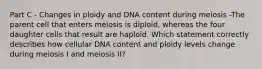 Part C - Changes in ploidy and DNA content during meiosis -The parent cell that enters meiosis is diploid, whereas the four daughter cells that result are haploid. Which statement correctly describes how cellular DNA content and ploidy levels change during meiosis I and meiosis II?