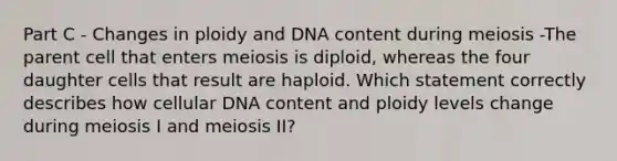 Part C - Changes in ploidy and DNA content during meiosis -The parent cell that enters meiosis is diploid, whereas the four daughter cells that result are haploid. Which statement correctly describes how cellular DNA content and ploidy levels change during meiosis I and meiosis II?