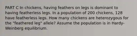 PART C In chickens, having feathers on legs is dominant to having featherless legs. In a population of 200 chickens, 128 have featherless legs. How many chickens are heterozygous for the "feathered leg" allele? Assume the population is in Hardy-Weinberg equilibrium.