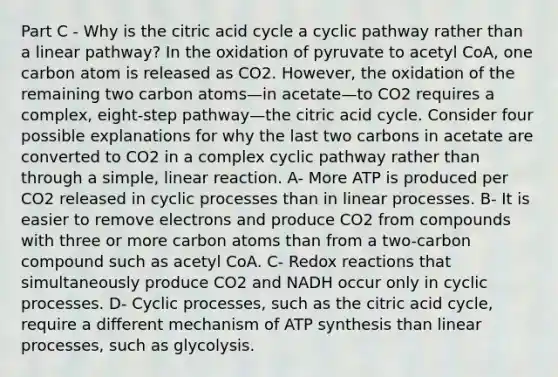 Part C - Why is the citric acid cycle a cyclic pathway rather than a linear pathway? In the oxidation of pyruvate to acetyl CoA, one carbon atom is released as CO2. However, the oxidation of the remaining two carbon atoms—in acetate—to CO2 requires a complex, eight-step pathway—the citric acid cycle. Consider four possible explanations for why the last two carbons in acetate are converted to CO2 in a complex cyclic pathway rather than through a simple, linear reaction. A- More ATP is produced per CO2 released in cyclic processes than in linear processes. B- It is easier to remove electrons and produce CO2 from compounds with three or more carbon atoms than from a two-carbon compound such as acetyl CoA. C- Redox reactions that simultaneously produce CO2 and NADH occur only in cyclic processes. D- Cyclic processes, such as the citric acid cycle, require a different mechanism of ATP synthesis than linear processes, such as glycolysis.