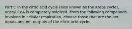 Part C In the citric acid cycle (also known as the Krebs cycle), acetyl CoA is completely oxidized. From the following compounds involved in cellular respiration, choose those that are the net inputs and net outputs of the citric acid cycle.