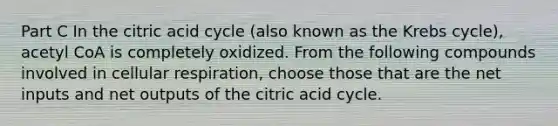 Part C In the citric acid cycle (also known as the <a href='https://www.questionai.com/knowledge/kqfW58SNl2-krebs-cycle' class='anchor-knowledge'>krebs cycle</a>), acetyl CoA is completely oxidized. From the following compounds involved in <a href='https://www.questionai.com/knowledge/k1IqNYBAJw-cellular-respiration' class='anchor-knowledge'>cellular respiration</a>, choose those that are the net inputs and net outputs of the citric acid cycle.