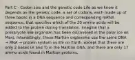 Part C - Codon size and the genetic code Life as we know it depends on the genetic code: a set of codons, each made up of three bases in a DNA sequence and corresponding mRNA sequence, that specifies which of the 20 amino acids will be added to the protein during translation. Imagine that a prokaryote-like organism has been discovered in the polar ice on Mars. Interestingly, these Martian organisms use the same DNA → RNA → protein system as life on Earth, except that there are only 2 bases (A and T) in the Martian DNA, and there are only 17 amino acids found in Martian proteins.