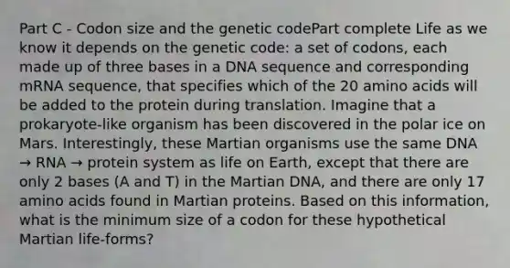 Part C - Codon size and the genetic codePart complete Life as we know it depends on the genetic code: a set of codons, each made up of three bases in a DNA sequence and corresponding mRNA sequence, that specifies which of the 20 amino acids will be added to the protein during translation. Imagine that a prokaryote-like organism has been discovered in the polar ice on Mars. Interestingly, these Martian organisms use the same DNA → RNA → protein system as life on Earth, except that there are only 2 bases (A and T) in the Martian DNA, and there are only 17 amino acids found in Martian proteins. Based on this information, what is the minimum size of a codon for these hypothetical Martian life-forms?