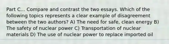 Part C... Compare and contrast the two essays. Which of the following topics represents a clear example of disagreement between the two authors? A) The need for safe, clean energy B) The safety of nuclear power C) Transportation of nuclear materials D) The use of nuclear power to replace imported oil