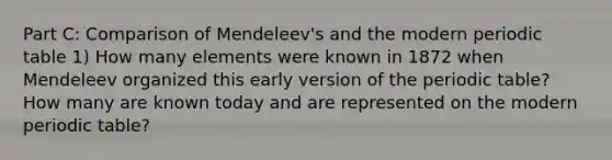 Part C: Comparison of Mendeleev's and the modern periodic table 1) How many elements were known in 1872 when Mendeleev organized this early version of the periodic table? How many are known today and are represented on the modern periodic table?