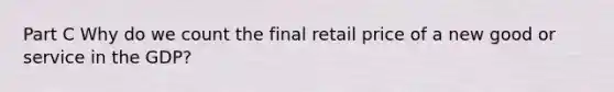 Part C Why do we count the final retail price of a new good or service in the GDP?