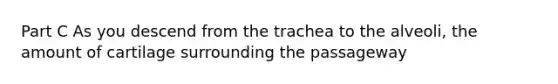 Part C As you descend from the trachea to the alveoli, the amount of cartilage surrounding the passageway