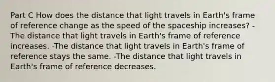 Part C How does the distance that light travels in Earth's frame of reference change as the speed of the spaceship increases? -The distance that light travels in Earth's frame of reference increases. -The distance that light travels in Earth's frame of reference stays the same. -The distance that light travels in Earth's frame of reference decreases.