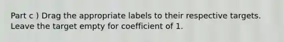 Part c ) Drag the appropriate labels to their respective targets. Leave the target empty for coefficient of 1.